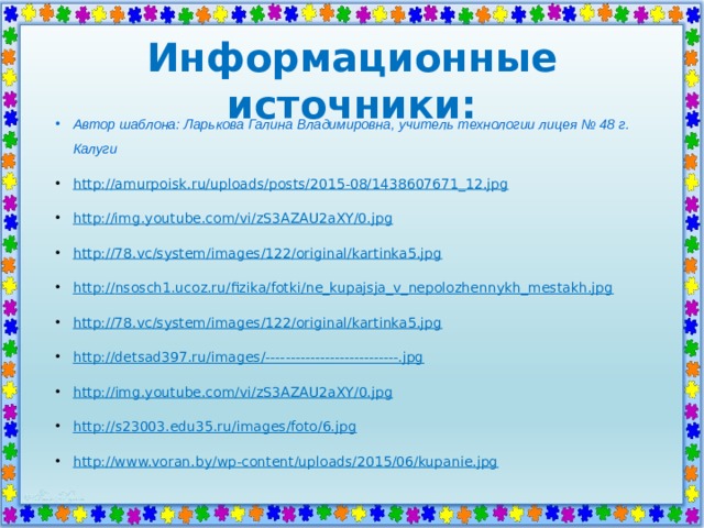 Информационные источники: Автор шаблона: Ларькова Галина Владимировна, учитель технологии лицея № 48 г. Калуги http://amurpoisk.ru/uploads/posts/2015-08/1438607671_12.jpg http://img.youtube.com/vi/zS3AZAU2aXY/0.jpg http://78.vc/system/images/122/original/kartinka5.jpg http:// nsosch1.ucoz.ru/fizika/fotki/ne_kupajsja_v_nepolozhennykh_mestakh.jpg http://78.vc/system/images/122/original/kartinka5.jpg http://detsad397.ru/images/---------------------------.jpg http:// img.youtube.com/vi/zS3AZAU2aXY/0.jpg http:// s23003.edu35.ru/images/foto/6.jpg http://www.voran.by/wp-content/uploads/2015/06/kupanie.jpg    