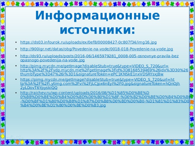 Информационные источники: https:// ds03.infourok.ru/uploads/ex/0ef8/00008427-0c807f34/img16.jpg http://900igr.net/datas/obg/Povedenie-na-vode/0018-018-Povedenie-na-vode.jpg http://ds93.ru/uploads/posts/2016-06/1465979281_0008-005-osnovnye-pravila-bezopasnogo-povedenija-na-vode.jpg http://pimg.mycdn.me/getImage?disableStub=true&type=VIDEO_S_720&url=http%3A%2F%2Fvdp.mycdn.me%2FgetImage%3Fid%3D8168539469%26idx%3D30%26thumbType%3D47%26i%3D1&signatureToken=ePC1KNSkE1nxVDSRYsxJBw https://pimg.mycdn.me/getImage?disableStub=true&type=VIDEO_S_720&url=http%3A%2F%2Fi.ytimg.com%2Fvi%2FjLCJpx6nEyI%2F0.jpg&signatureToken=hQnOjh2yLDovT6YpyskiQQ http://raichev.ru/wp-content/uploads/2016/08/%D1%85%D0%BE%D0%BB%D0%BE%D0%B4%D0%BD%D0%B0%D1%8F-%D0%B2%D0%BE%D0%B4%D0%B0-%D0%BF%D1%80%D0%B8%D1%87%D0%B8%D0%BD%D0%B0-%D1%81%D1%83%D0%B4%D0%BE%D1%80%D0%BE%D0%B3.jpg 