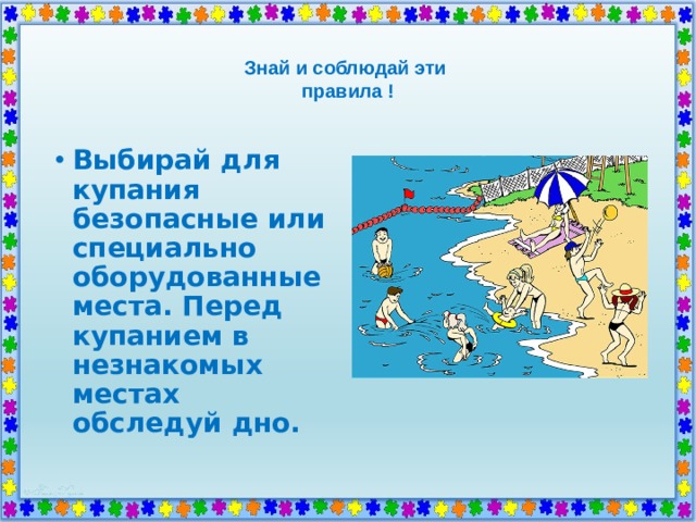  Знай и соблюдай эти  правила !   Выбирай для купания безопасные или специально оборудованные места. Перед купанием в незнакомых местах обследуй дно. 