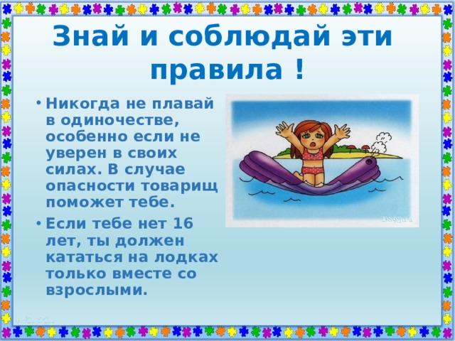Знай и соблюдай эти  правила ! Никогда не плавай в одиночестве, особенно если не уверен в своих силах. В случае опасности товарищ поможет тебе. Если тебе нет 16 лет, ты должен кататься на лодках только вместе со взрослыми. 