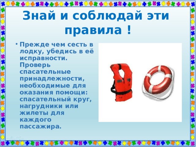 Знай и соблюдай эти  правила ! Прежде чем сесть в лодку, убедись в её исправности. Проверь спасательные принадлежности, необходимые для оказания помощи: спасательный круг, нагрудники или жилеты для каждого пассажира. 