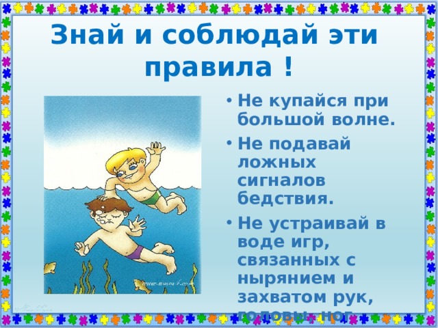 Знай и соблюдай эти  правила ! Не купайся при большой волне. Не подавай ложных сигналов бедствия. Не устраивай в воде игр, связанных с нырянием и захватом рук, головы, ног купающегося. 