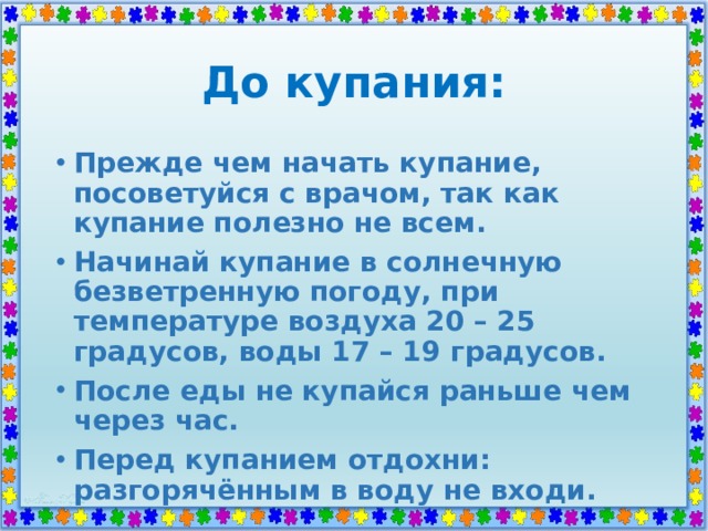 До купания: Прежде чем начать купание, посоветуйся с врачом, так как купание полезно не всем. Начинай купание в солнечную безветренную погоду, при температуре воздуха 20 – 25 градусов, воды 17 – 19 градусов. После еды не купайся раньше чем через час. Перед купанием отдохни: разгорячённым в воду не входи. 