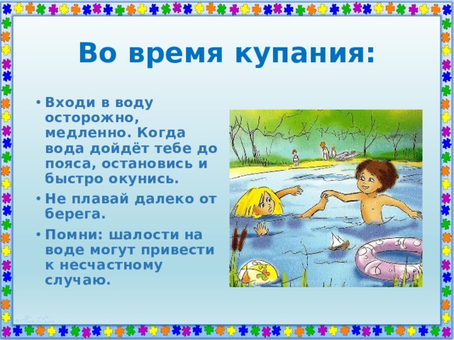 Во время купания: Входи в воду осторожно, медленно. Когда вода дойдёт тебе до пояса, остановись и быстро окунись. Не плавай далеко от берега. Помни: шалости на воде могут привести к несчастному случаю. 