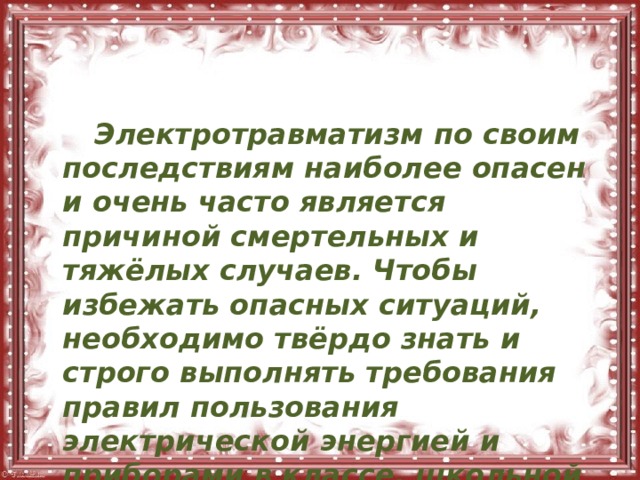   Электротравматизм по своим последствиям наиболее опасен и очень часто является причиной смертельных и тяжёлых случаев. Чтобы избежать опасных ситуаций, необходимо твёрдо знать и строго выполнять требования правил пользования электрической энергией и приборами в классе, школьной мастерской и лаборатории, дома и на улице. 