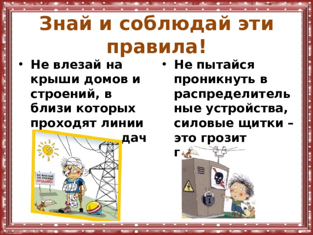 Знай и соблюдай эти правила! Не влезай на крыши домов и строений, в близи которых проходят линии электропередач. Не пытайся проникнуть в распределительные устройства, силовые щитки – это грозит гибелью. 