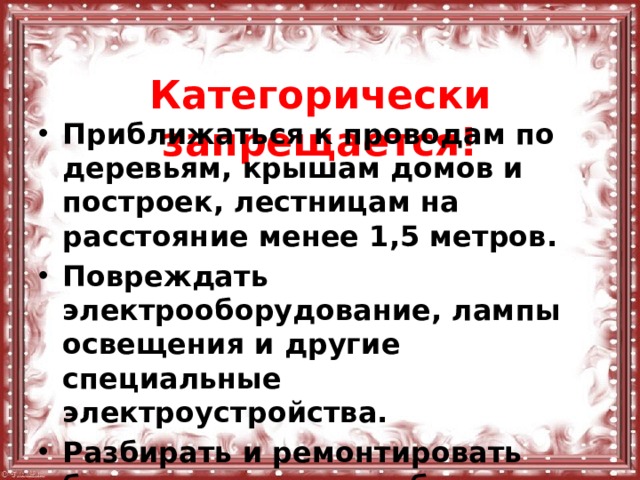  Категорически запрещается! Приближаться к проводам по деревьям, крышам домов и построек, лестницам на расстояние менее 1,5 метров. Повреждать электрооборудование, лампы освещения и другие специальные электроустройства. Разбирать и ремонтировать бытовые электроприборы, находящиеся под напряжением. 