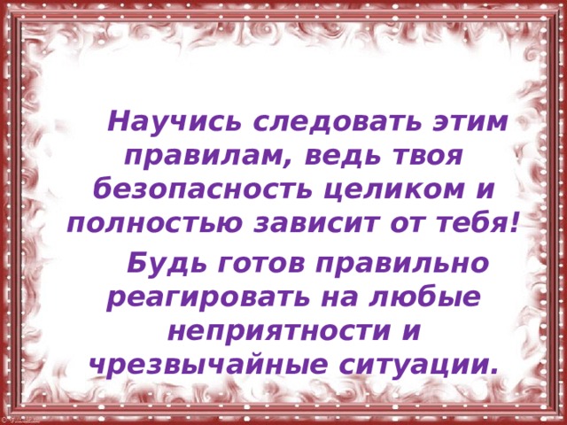   Научись следовать этим правилам, ведь твоя безопасность целиком и полностью зависит от тебя!   Будь готов правильно реагировать на любые неприятности и чрезвычайные ситуации. 