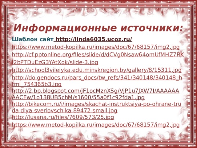  Информационные источники: Шаблон сайт http://linda6035.ucoz.ru/  https://www.metod-kopilka.ru/images/doc/67/68157/img2.jpg http://cf.pptonline.org/files/slide/d/dCVg0Nsaw64omUfMHZ7RK I2bPTDuEzG3YAtXqk/slide-3.jpg http://school3vileiyka.edu.minskregion.by/gallery/8/15311.jpg http://do.gendocs.ru/pars_docs/tw_refs/341/340148/340148_html_754365b3.jpg http://2.bp.blogspot.com/jF1ocMznXSg/VjP1u7JXW7I/AAAAAAAACEw/1o138UB5chM/s1600/55a0f1c92fda1.jpg http://bikecom.ru/i/images/skachat-instruktsiya-po-ohrane-truda-dlya-sverlovschika-89472-small.jpg http://lusana.ru/files/7609/573/25.jpg https://www.metod-kopilka.ru/images/doc/67/68157/img2.jpg 
