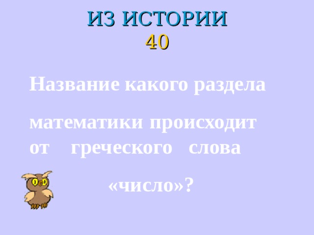 ИЗ ИСТОРИИ  40 Название какого раздела математики происходит от греческого слова  «число»? 