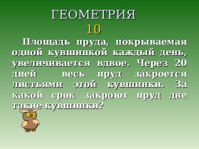 ГЕОМЕТРИЯ  10 Площадь пруда, покрываемая одной кувшинкой каждый день, увеличивается вдвое. Через 20 дней весь пруд закроется листьями этой кувшинки. За какой срок закроют пруд две такие кувшинки?  