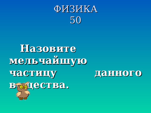 ФИЗИКА  50  Назовите мельчайшую частицу данного вещества.  