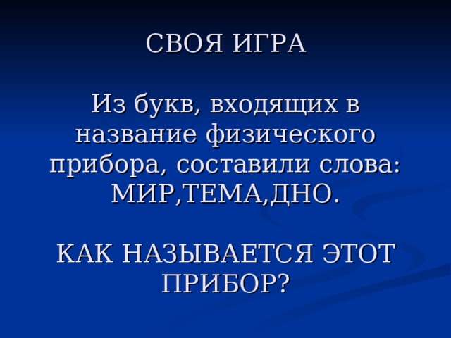 СВОЯ ИГРА         СВОЯ ИГРА   Из букв, входящих в название физического прибора, составили слова: МИР,ТЕМА,ДНО.   КАК НАЗЫВАЕТСЯ ЭТОТ ПРИБОР?  