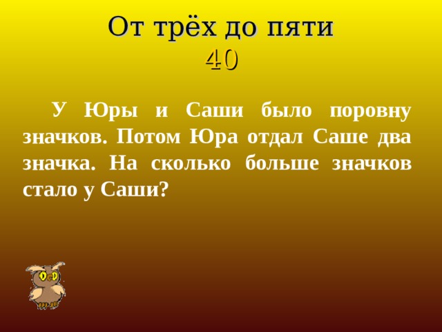 От трёх до пяти  40 У Юры и Саши было поровну значков. Потом Юра отдал Саше два значка. На сколько больше значков стало у Саши? 