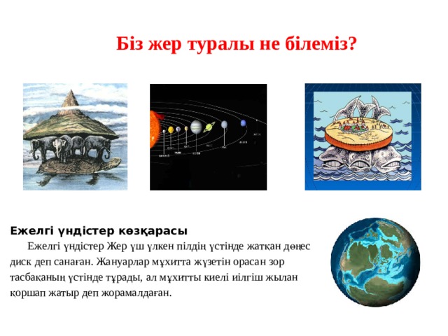  Біз жер туралы не білеміз? Ежелгі үндістер көзқарасы    Ежелгі үндістер Жер үш үлкен пілдің үстінде жатқан дөңес диск деп санаған. Жануарлар мұхитта жүзетін орасан зор тасбақаның үстінде тұрады, ал мұхитты киелі иілгіш жылан қоршап жатыр деп жорамалдаған. 