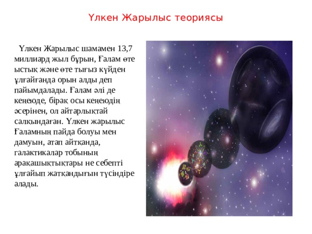 Үлкен Жарылыс теориясы    Үлкен Жарылыс шамамен 13,7 миллиард жыл бұрын, Ғалам өте ыстық және өте тығыз күйден ұлғайғанда орын алды деп пайымдалады. Ғалам әлі де кеңеюде, бірақ осы кеңеюдің әсерінен, ол айтарлықтай салқындаған. Үлкен жарылыс Ғаламның пайда болуы мен дамуын, атап айтқанда, галактикалар тобының арақашықтықтары не себепті ұлғайып жатқандығын түсіндіре алады. 