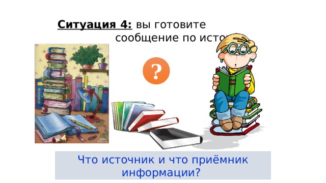 Ситуация 4: вы готовите сообщение по истории. ? Что источник и что приёмник информации? 