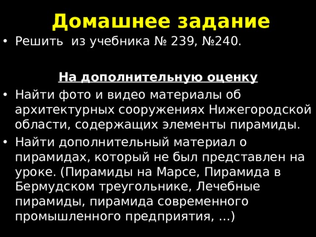 Домашнее задание Решить из учебника № 239 , №240.  На дополнительную оценку Найти фото и видео материалы об архитектурных сооружениях Нижегородской области, содержащих элементы пирамиды. Найти дополнительный материал о пирамидах, который не был представлен на уроке. (Пирамиды на Марсе, Пирамида в Бермудском треугольнике, Лечебные пирамиды, пирамида современного промышленного предприятия, …) 