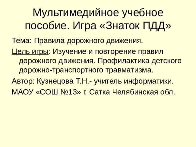 Мультимедийное учебное пособие. Игра «Знаток ПДД» Тема: Правила дорожного движения. Цель игры : Изучение и повторение правил дорожного движения. Профилактика детского дорожно-транспортного травматизма. Автор: Кузнецова Т.Н.- учитель информатики. МАОУ «СОШ №13» г. Сатка Челябинская обл. 