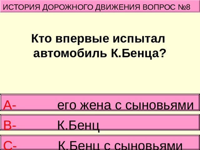 ИСТОРИЯ ДОРОЖНОГО ДВИЖЕНИЯ ВОПРОС №8 Кто впервые испытал  автомобиль К.Бенца?   А- его жена с сыновьями   В- К.Бенц С- К.Бенц с сыновьями 