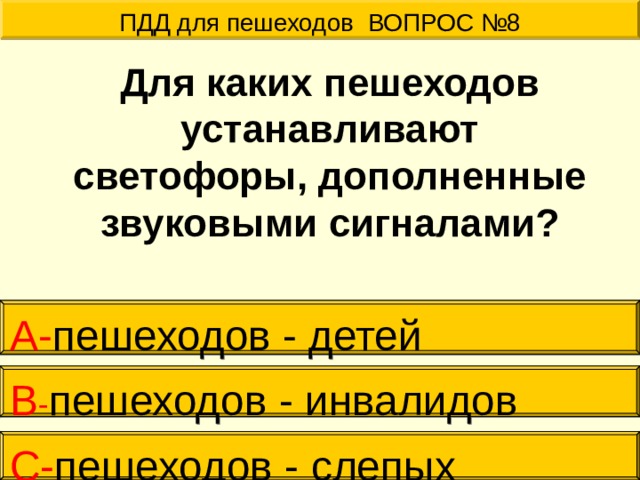 ПДД для пешеходов ВОПРОС №8  Для каких пешеходов устанавливают светофоры, дополненные звуковыми сигналами? А- пешеходов - детей В - пешеходов - инвалидов С- пешеходов - слепых 