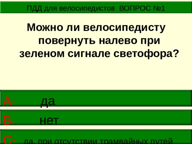 ПДД для велосипедистов ВОПРОС №1  Можно ли велосипедисту повернуть налево при зеленом сигнале светофора?  А- да    В -  нет     С- да, при отсутствии трамвайных путей  