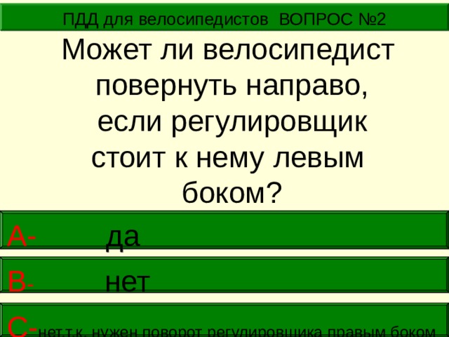 ПДД для велосипедистов ВОПРОС №2 Может ли велосипедист повернуть направо,  если регулировщик стоит к нему левым боком? А-  да В -  нет     С- нет,т.к. нужен поворот регулировщика правым боком   