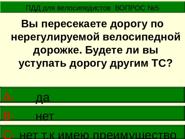 ПДД для велосипедистов ВОПРОС №5 Вы пересекаете дорогу по нерегулируемой велосипедной дорожке. Будете ли вы уступать дорогу другим ТС? А- да В -  нет     С- нет т.к имею преимущество  