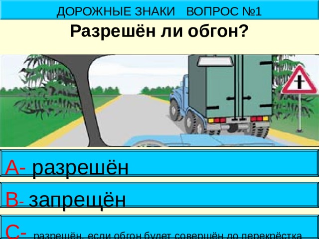 ДОРОЖНЫЕ ЗНАКИ ВОПРОС №1 Разрешён ли обгон? А- разрешён В - запрещён С- разрешён, если обгон будет совершён до перекрёстка 