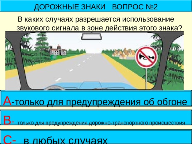 ДОРОЖНЫЕ ЗНАКИ ВОПРОС №2 В каких случаях разрешается использование звукового сигнала в зоне действия этого знака? А -только для предупреждения об обгоне В - только для предупреждения дорожно-транспортного происшествия С- в любых случаях 