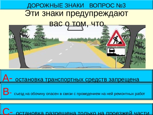 ДОРОЖНЫЕ ЗНАКИ ВОПРОС №3 Эти знаки предупреждают  вас о том, что А- остановка транспортных средств запрещена В - съезд на обочину опасен в связи с проведением на ней ремонтных работ С- остановка разрешена только на проезжей части 