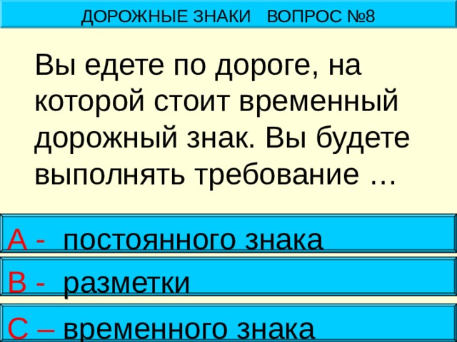 ДОРОЖНЫЕ ЗНАКИ ВОПРОС №8   Вы едете по дороге, на которой стоит временный дорожный знак. Вы будете выполнять требование … А - постоянного знака В - разметки С – временного знака 