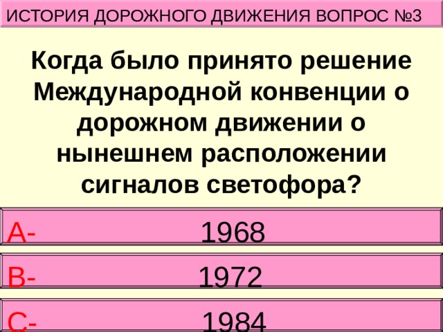 ИСТОРИЯ ДОРОЖНОГО ДВИЖЕНИЯ ВОПРОС №3 Когда было принято решение Международной конвенции о дорожном движении о нынешнем расположении сигналов светофора? А- 1968  В-   1972 С- 1984 