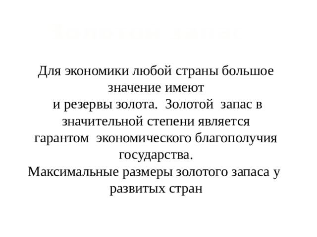 Золотой запас Для экономики любой страны большое значение имеют  и резервы золота. Золотой запас в значительной степени является гарантом экономического благополучия государства. Максимальные размеры золотого запаса у развитых стран 