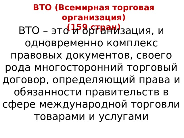 ВТО (Всемирная торговая организация) (159 стран) ВТО – это и организация, и одновременно комплекс правовых документов, своего рода многосторонний торговый договор, определяющий права и обязанности правительств в сфере международной торговли товарами и услугами 