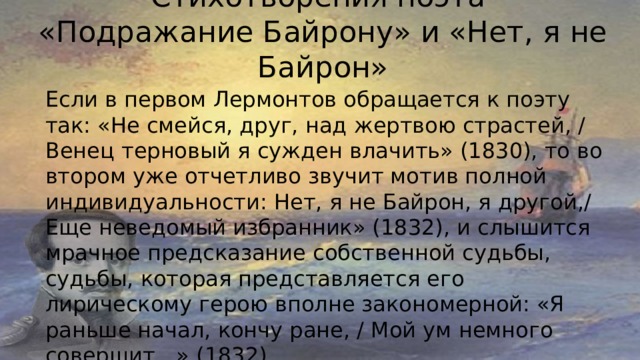 Стихотворения поэта  «Подражание Байрону» и «Нет, я не Байрон»   Если в первом Лермонтов обращается к поэту так: «Не смейся, друг, над жертвою страстей, / Венец терновый я сужден влачить» (1830), то во втором уже отчетливо звучит мотив полной индивидуальности: Нет, я не Байрон, я другой,/ Еще неведомый избранник» (1832), и слышится мрачное предсказание собственной судьбы, судьбы, которая представляется его лирическому герою вполне закономерной: «Я раньше начал, кончу ране, / Мой ум немного совершит…» (1832). 