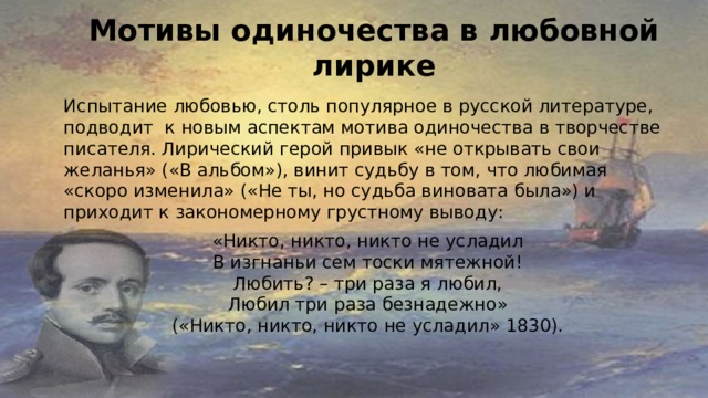  Мотивы одиночества в любовной лирике   Испытание любовью, столь популярное в русской литературе, подводит к новым аспектам мотива одиночества в творчестве писателя. Лирический герой привык «не открывать свои желанья» («В альбом»), винит судьбу в том, что любимая «скоро изменила» («Не ты, но судьба виновата была») и приходит к закономерному грустному выводу: «Никто, никто, никто не усладил  В изгнаньи сем тоски мятежной!  Любить? – три раза я любил,  Любил три раза безнадежно»  («Никто, никто, никто не усладил» 1830). 
