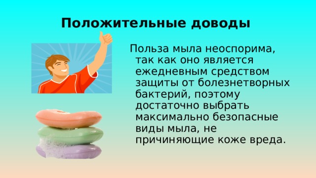 Положительные доводы  Польза мыла неоспорима, так как оно является ежедневным средством защиты от болезнетворных бактерий, поэтому достаточно выбрать максимально безопасные виды мыла, не причиняющие коже вреда. 