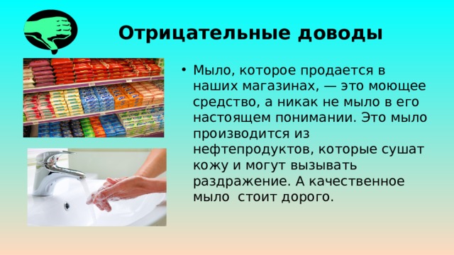 Отрицательные доводы Мыло, которое продается в наших магазинах, — это моющее средство, а никак не мыло в его настоящем понимании. Это мыло производится из нефтепродуктов, которые сушат кожу и могут вызывать раздражение. А качественное мыло стоит дорого. 