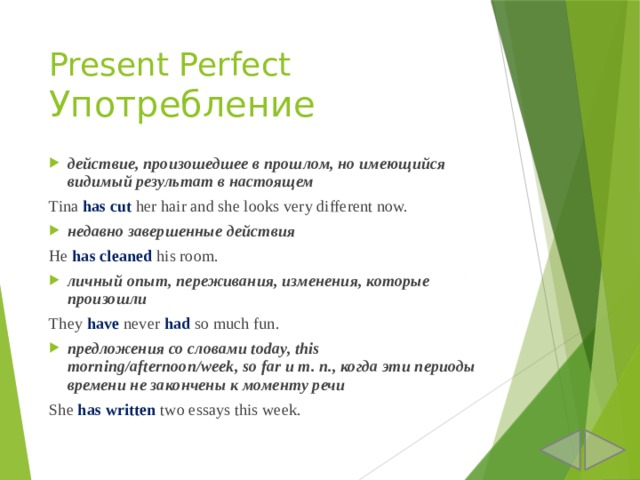 Present Perfect  Употребление действие, произошедшее в прошлом, но имеющийся видимый результат в настоящем Tina has cut her hair and she looks very different now. недавно завершенные действия He has cleaned his room. личный опыт, переживания, изменения, которые произошли They have never had so much fun. предложения со словами today, this morning/afternoon/week, so far и т. п., когда эти периоды времени не закончены к моменту речи She has written two essays this week. 