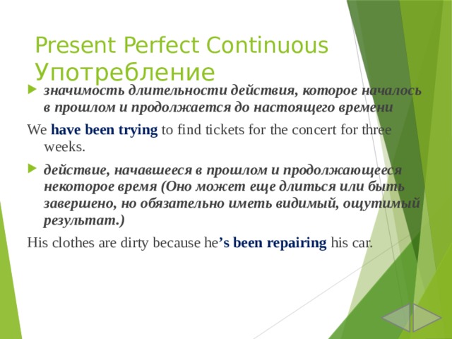 Present Perfect Continuous  Употребление значимость длительности действия, которое началось в прошлом и продолжается до настоящего времени We have been trying to find tickets for the concert for three weeks. действие, начавшееся в прошлом и продолжающееся некоторое время (Оно может еще длиться или быть завершено, но обязательно иметь видимый, ощутимый результат.) His clothes are dirty because he ’s  been repairing his car. 