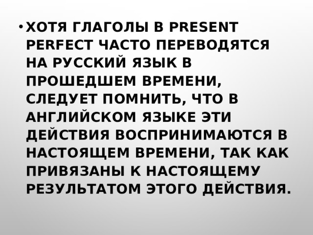 ХОТЯ ГЛАГОЛЫ В PRESENT PERFECT ЧАСТО ПЕРЕВОДЯТСЯ НА РУССКИЙ ЯЗЫК В ПРОШЕДШЕМ ВРЕМЕНИ, СЛЕДУЕТ ПОМНИТЬ, ЧТО В АНГЛИЙСКОМ ЯЗЫКЕ ЭТИ ДЕЙСТВИЯ ВОСПРИНИМАЮТСЯ В НАСТОЯЩЕМ ВРЕМЕНИ, ТАК КАК ПРИВЯЗАНЫ К НАСТОЯЩЕМУ РЕЗУЛЬТАТОМ ЭТОГО ДЕЙСТВИЯ.  