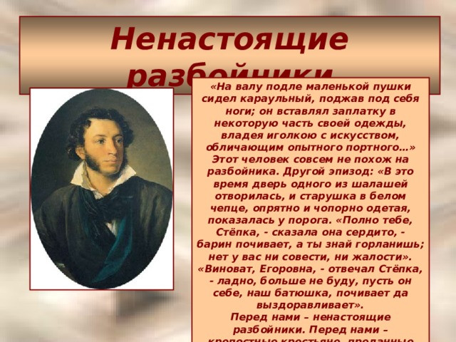 Ненастоящие разбойники «На валу подле маленькой пушки сидел караульный, поджав под себя ноги; он вставлял заплатку в некоторую часть своей одежды, владея иголкою с искусством, обличающим опытного портного…» Этот человек совсем не похож на разбойника. Другой эпизод: «В это время дверь одного из шалашей отворилась, и старушка в белом чепце, опрятно и чопорно одетая, показалась у порога. «Полно тебе, Стёпка, - сказала она сердито, - барин почивает, а ты знай горланишь; нет у вас ни совести, ни жалости». «Виноват, Егоровна, - отвечал Стёпка, - ладно, больше не буду, пусть он себе, наш батюшка, почивает да выздоравливает».  Перед нами – ненастоящие разбойники. Перед нами – крепостные крестьяне, преданные батюшке-барину; изменились лишь внешние условия их существования.