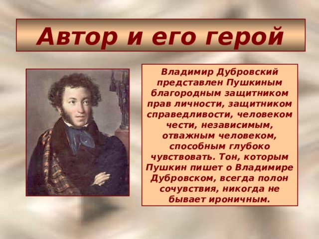 Автор и его герой Владимир Дубровский представлен Пушкиным благородным защитником прав личности, защитником справедливости, человеком чести, независимым, отважным человеком, способным глубоко чувствовать. Тон, которым Пушкин пишет о Владимире Дубровском, всегда полон сочувствия, никогда не бывает ироничным.