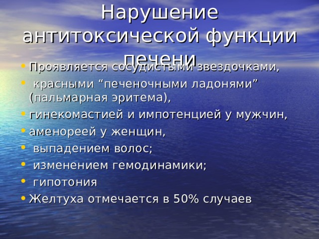 Нарушение антитоксической функции печени Проявляется сосудистыми звездочками,  красными “печеночными ладонями” (пальмарная эритема), гинекомастией и импотенцией у мужчин, аменореей у женщин,  выпадением волос;  изменением гемодинамики;  гипотония Желтуха отмечается в 50% случаев  