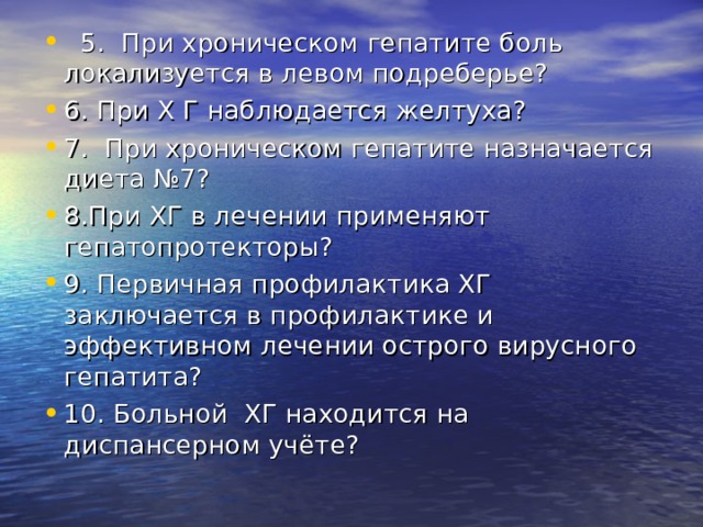  5. При хроническом гепатите боль локализуется в левом подреберье? 6. При Х Г наблюдается желтуха? 7. При хроническом гепатите назначается диета №7? 8.При ХГ в лечении применяют гепатопротекторы? 9. Первичная профилактика ХГ заключается в профилактике и эффективном лечении острого вирусного гепатита? 10. Больной ХГ находится на диспансерном учёте?    