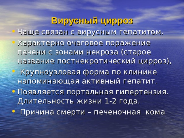 Вирусный цирроз Чаще связан с вирусным гепатитом. Характерно очаговое поражение печени с зонами некроза (старое название постнекротический цирроз),  Крупноузловая форма по клинике напоминающая активный гепатит. Появляется портальная гипертензия. Длительность жизни 1-2 года.  Причина смерти – печеночная кома 