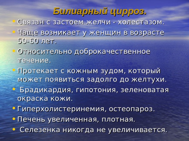 Билиарный цирроз. Связан с застоем желчи - холестазом. Чаще возникает у женщин в возрасте 50-60 лет. Относительно доброкачественное течение. Протекает с кожным зудом, который может появиться задолго до желтухи.  Брадикардия, гипотония, зеленоватая окраска кожи. Гиперхолистеринемия, остеопароз. Печень увеличенная, плотная.  Селезенка никогда не увеличивается.  