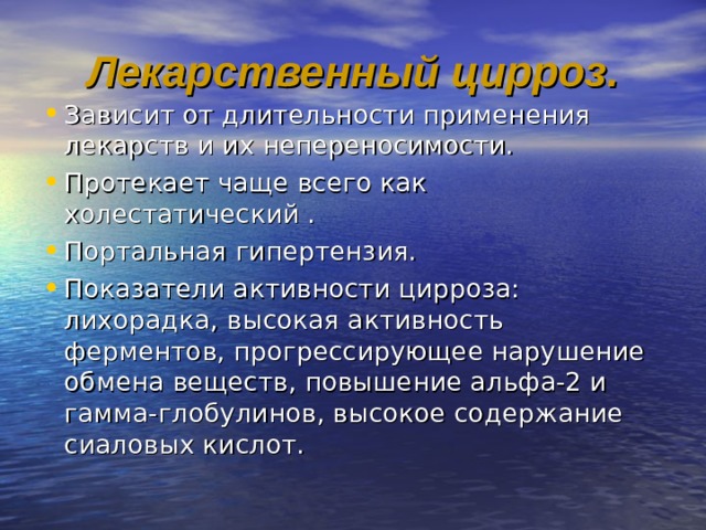 Лекарственный цирроз. Зависит от длительности применения лекарств и их непереносимости. Протекает чаще всего как холестатический . Портальная гипертензия. Показатели активности цирроза: лихорадка, высокая активность ферментов, прогрессирующее нарушение обмена веществ, повышение альфа-2 и гамма-глобулинов, высокое содержание сиаловых кислот. 