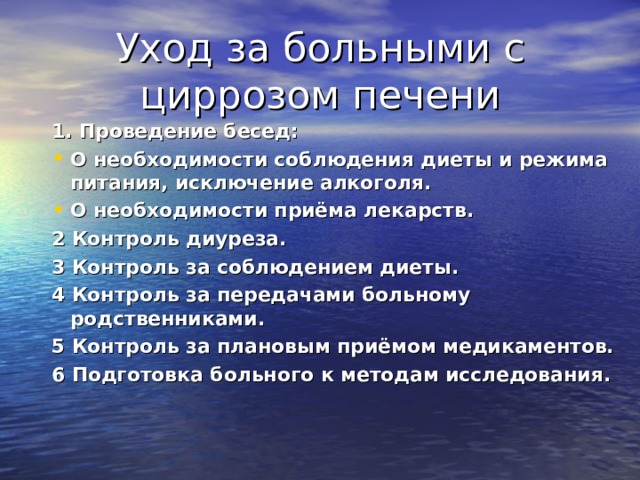 Уход за больными с циррозом печени 1. Проведение бесед: О необходимости соблюдения диеты и режима питания, исключение алкоголя. О необходимости приёма лекарств. 2 Контроль диуреза. 3 Контроль за соблюдением диеты. 4 Контроль за передачами больному родственниками. 5 Контроль за плановым приёмом медикаментов. 6 Подготовка больного к методам исследования.  